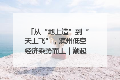 从“地上造”到“天上飞”，滨州低空经济乘势而上｜潮起渤海・网聚黄蓝