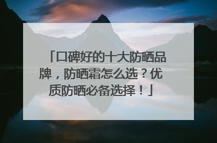 口碑好的十大防晒品牌，防晒霜怎么选？优质防晒必备选择！