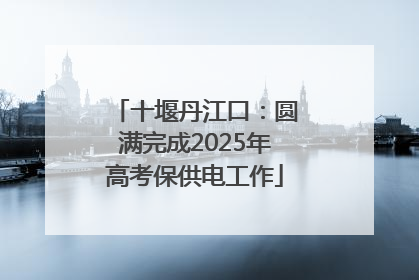 十堰丹江口：圆满完成2025年高考保供电工作