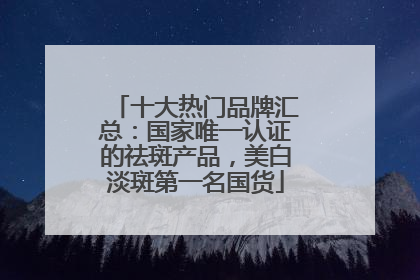 十大热门品牌汇总：国家唯一认证的祛斑产品，美白淡斑第一名国货