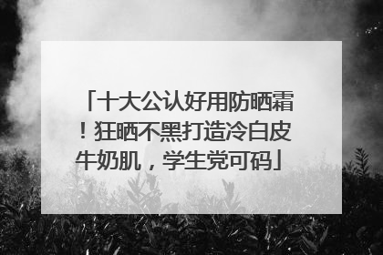 十大公认好用防晒霜！狂晒不黑打造冷白皮牛奶肌，学生党可码