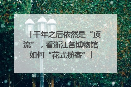 千年之后依然是“顶流”，看浙江各博物馆如何“花式揽客”