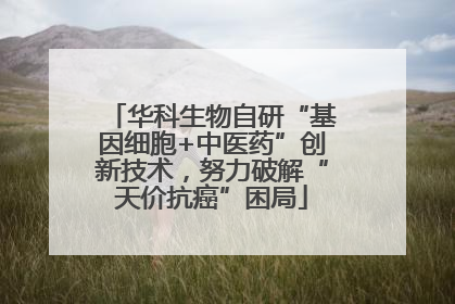 华科生物自研“基因细胞+中医药”创新技术，努力破解“天价抗癌”困局