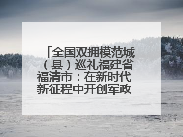 全国双拥模范城（县）巡礼福建省福清市：在新时代新征程中开创军政军民团结新局面