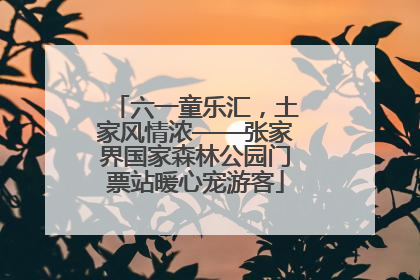 六一童乐汇，土家风情浓——张家界国家森林公园门票站暖心宠游客