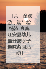 六一童欢游，端午粽情浓 宜宾江安县幼儿园开展亲子趣味游园活动