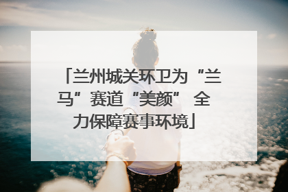 兰州城关环卫为“兰马”赛道“美颜” 全力保障赛事环境