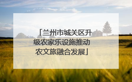 兰州市城关区升级农家乐设施推动农文旅融合发展