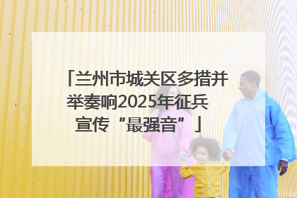 兰州市城关区多措并举奏响2025年征兵宣传“最强音”