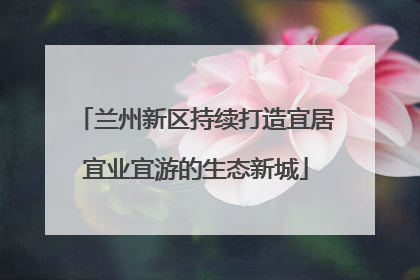 兰州新区持续打造宜居宜业宜游的生态新城