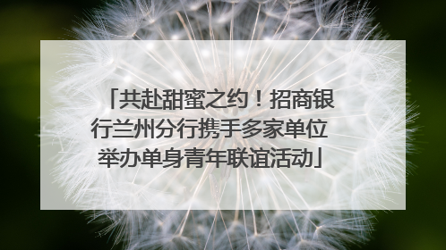 共赴甜蜜之约！招商银行兰州分行携手多家单位举办单身青年联谊活动