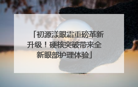 初源漾眼霜重磅革新升级！硬核突破带来全新眼部护理体验
