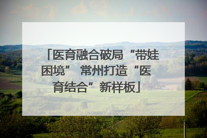 医育融合破局“带娃困境” 常州打造“医育结合”新样板