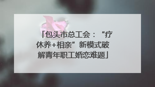 包头市总工会：“疗休养+相亲”新模式破解青年职工婚恋难题