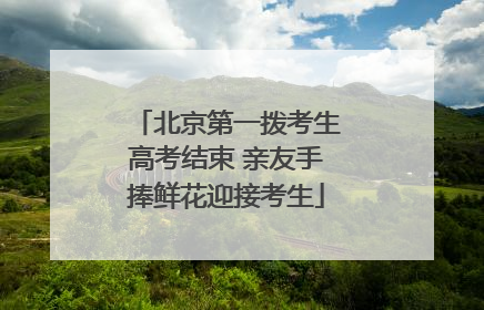 北京第一拨考生高考结束 亲友手捧鲜花迎接考生