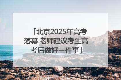 北京2025年高考落幕 老师建议考生高考后做好三件事