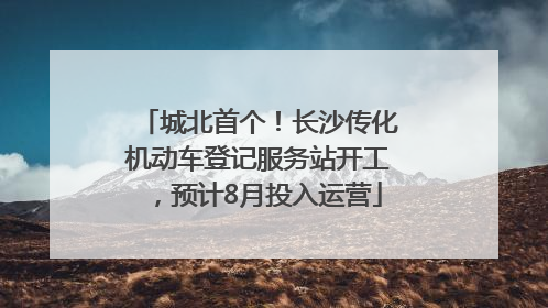 城北首个！长沙传化机动车登记服务站开工，预计8月投入运营