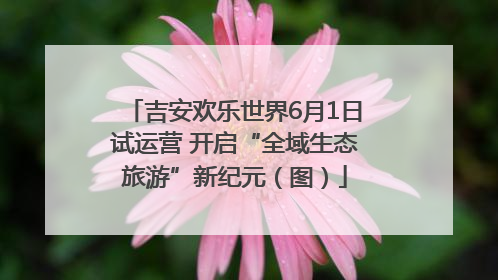 吉安欢乐世界6月1日试运营 开启“全域生态旅游”新纪元（图）