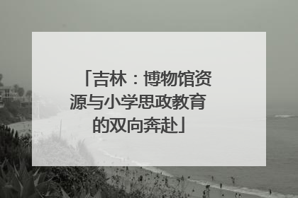 吉林：博物馆资源与小学思政教育的双向奔赴