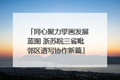 同心聚力擘画发展蓝图 浙苏皖三省毗邻区谱写协作新篇