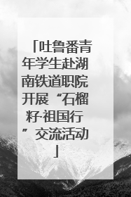 吐鲁番青年学生赴湖南铁道职院开展“石榴籽·祖国行”交流活动