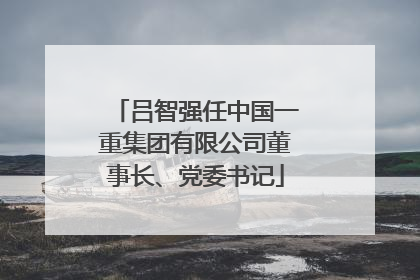 吕智强任中国一重集团有限公司董事长、党委书记