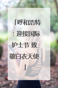 呼和浩特：迎接国际护士节 致敬白衣天使