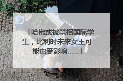 哈佛或被禁招国际学生，比利时未来女王可能也受影响……