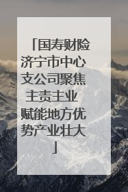 国寿财险济宁市中心支公司聚焦主责主业 赋能地方优势产业壮大