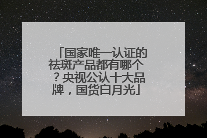 国家唯一认证的祛斑产品都有哪个？央视公认十大品牌，国货白月光