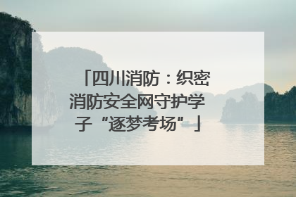 四川消防：织密消防安全网守护学子“逐梦考场”