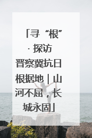 寻“根” · 探访晋察冀抗日根据地｜山河不屈，长城永固