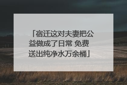 宿迁这对夫妻把公益做成了日常 免费送出纯净水万余桶
