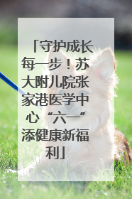 守护成长每一步！苏大附儿院张家港医学中心“六一”添健康新福利