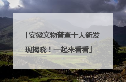 安徽文物普查十大新发现揭晓！一起来看看
