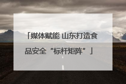 媒体赋能 山东打造食品安全“标杆矩阵”