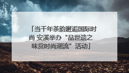 当千年茶韵邂逅国际时尚 安溪举办“品世遗之味赏时尚潮流”活动