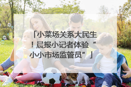 小菜场关系大民生！晨报小记者体验“小小市场监管员”
