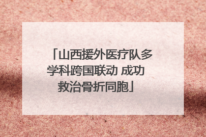 山西援外医疗队多学科跨国联动 成功救治骨折同胞