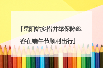 岳阳站多措并举保障旅客在端午节顺利出行