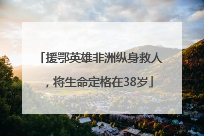 援鄂英雄非洲纵身救人，将生命定格在38岁