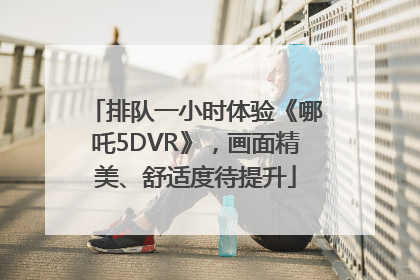 排队一小时体验《哪吒5DVR》，画面精美、舒适度待提升