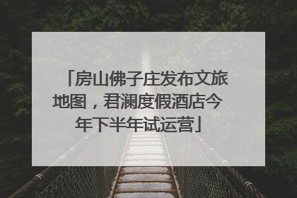 房山佛子庄发布文旅地图，君澜度假酒店今年下半年试运营
