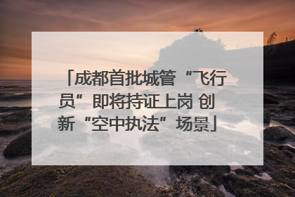 成都首批城管“飞行员”即将持证上岗 创新“空中执法”场景