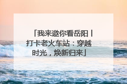 我来邀你看岳阳丨打卡老火车站：穿越时光，焕新归来