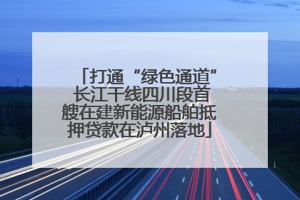 打通“绿色通道” 长江干线四川段首艘在建新能源船舶抵押贷款在泸州落地