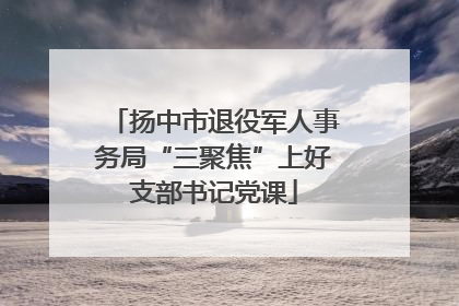 扬中市退役军人事务局“三聚焦”上好支部书记党课