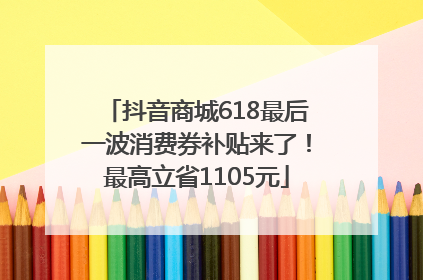 抖音商城618最后一波消费券补贴来了！最高立省1105元