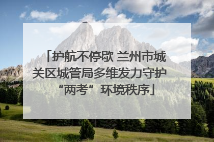 护航不停歇 兰州市城关区城管局多维发力守护“两考”环境秩序