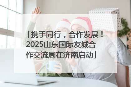 携手同行，合作发展！2025山东国际友城合作交流周在济南启动